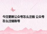 今日更新公众号怎么注销 公众号怎么注销账号