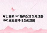 今日更新h61最高配什么处理器 H61主板支持什么处理器