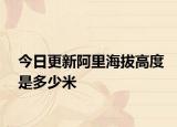 今日更新阿里海拔高度是多少米