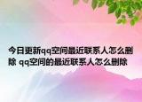今日更新qq空间最近联系人怎么删除 qq空间的最近联系人怎么删除