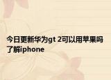 今日更新华为gt 2可以用苹果吗 了解iphone