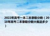 2022年高考一本二本录取分数（2018年高考二本录取分数大概是多少）