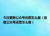 今日更新公众号运营怎么做（微信公众号运营怎么做）