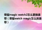 荣耀magic watch2怎么更换表带（荣耀watch magic怎么拆表带）
