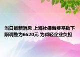 当日最新消息 上海社保缴费基数下限调整为6520元 为减轻企业负担
