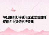 今日更新如何使用企业微信如何使用企业微信进行管理