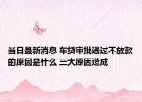 当日最新消息 车贷审批通过不放款的原因是什么 三大原因造成