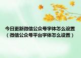 今日更新微信公众号字体怎么设置（微信公众号平台字体怎么设置）