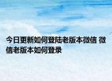 今日更新如何登陆老版本微信 微信老版本如何登录