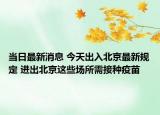 当日最新消息 今天出入北京最新规定 进出北京这些场所需接种疫苗