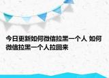 今日更新如何微信拉黑一个人 如何微信拉黑一个人拉回来