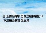 当日最新消息 怎么注销掉银行卡 不注销会有什么后果