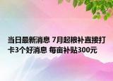 当日最新消息 7月起粮补直接打卡3个好消息 每亩补贴300元