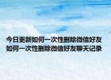 今日更新如何一次性删除微信好友 如何一次性删除微信好友聊天记录