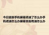 今日更新手机屏幕进油了怎么办手机进油怎么办屏幕里面有油怎么办