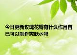 今日更新玫瑰花瓣有什么作用自己可以制作爽肤水吗