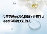 今日更新qq怎么取消关注陌生人 qq怎么取消关注的人