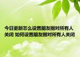 今日更新怎么设置朋友圈对所有人关闭 如何设置朋友圈对所有人关闭