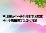 今日更新vivo手机拍照怎么虚化 vivo手机拍照怎么虚化背景
