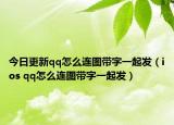 今日更新qq怎么连图带字一起发（ios qq怎么连图带字一起发）