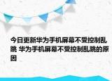 今日更新华为手机屏幕不受控制乱跳 华为手机屏幕不受控制乱跳的原因