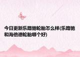 今日更新乐路驰轮胎怎么样(乐路驰和海倍德轮胎哪个好)