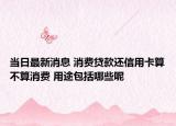 当日最新消息 消费贷款还信用卡算不算消费 用途包括哪些呢