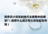 南京卖小货车的地方主要集中在哪里?（南京什么地方有大货车配货市场）