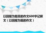 以回报为题目的作文600字记叙文（以回报为题的作文）