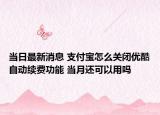 当日最新消息 支付宝怎么关闭优酷自动续费功能 当月还可以用吗