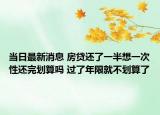 当日最新消息 房贷还了一半想一次性还完划算吗 过了年限就不划算了