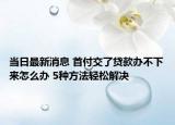 当日最新消息 首付交了贷款办不下来怎么办 5种方法轻松解决