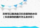 怎样可以取消自己抖音保存的水印（抖音保存的图片怎么去水印）
