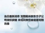 当日最新消息 刘翔起诉新东方子公司侵权获赔 未经同意擅自使用刘翔肖像
