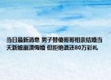 当日最新消息 男子替傻哥哥相亲结婚当天新娘崩溃悔婚 但拒绝退还80万彩礼