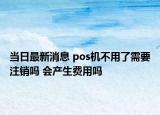 当日最新消息 pos机不用了需要注销吗 会产生费用吗