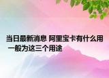 当日最新消息 阿里宝卡有什么用 一般为这三个用途