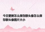 今日更新怎么保存群头像怎么保存群头像图片大小