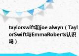 taylorswift和joe alwyn（TaylorSwift与EmmaRoberts认识吗）