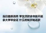 当日最新消息 学生贷款读书能不能拿大学毕业证 什么时候开始还款