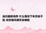 当日最新消息 什么情况下车贷会不批 这些情况通常会被拒