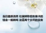 当日最新消息 社保转移后医保卡的钱会一起转吗 这是两个分开的业务