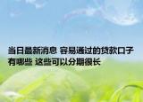 当日最新消息 容易通过的贷款口子有哪些 这些可以分期很长