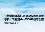飞利浦蓝牙耳机shq6500怎么连接手机（飞利浦shq6500耳机怎么连接iPhone）