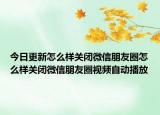 今日更新怎么样关闭微信朋友圈怎么样关闭微信朋友圈视频自动播放