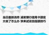 当日最新消息 浦发银行信用卡额度太低了怎么办 快来试这些提额技巧
