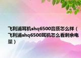 飞利浦耳机shq6500音质怎么样（飞利浦shq6500耳机怎么看剩余电量）