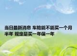 当日最新消息 车险能不能买一个月半年 规定是买一年保一年
