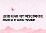 当日最新消息 城市户口可以申请助学贷款吗 贷款流程是怎样的