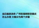 当日最新消息 广州医保转移到重庆怎么办理 大概分为两个步骤